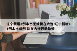 辽宁新增2例本土无症状在大连/辽宁新增11例本土病例 均在大连行动轨迹
