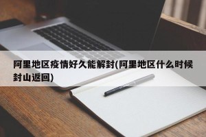 阿里地区疫情好久能解封(阿里地区什么时候封山返回)