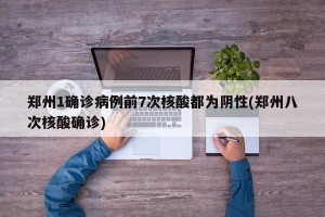 郑州1确诊病例前7次核酸都为阴性(郑州八次核酸确诊)