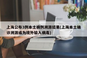 上海公布3例本土病例溯源结果(上海本土确诊溯源或为境外输入病毒)