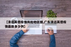【清远英德疫情风险地区图,广东清远英德疫情最新多少例】