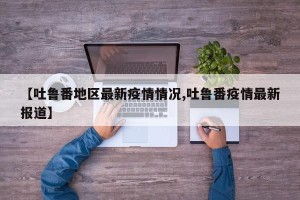 【吐鲁番地区最新疫情情况,吐鲁番疫情最新报道】