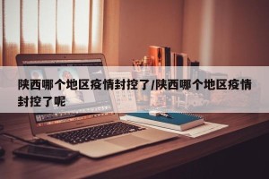 陕西哪个地区疫情封控了/陕西哪个地区疫情封控了呢