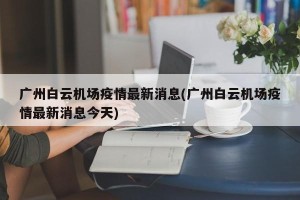 广州白云机场疫情最新消息(广州白云机场疫情最新消息今天)