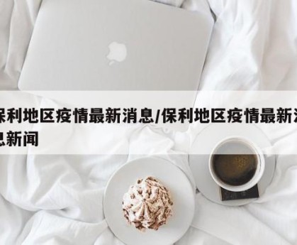 保利地区疫情最新消息/保利地区疫情最新消息新闻