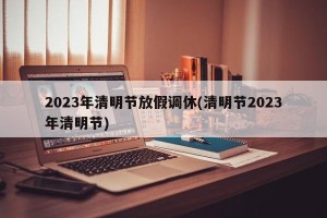 2023年清明节放假调休(清明节2023年清明节)