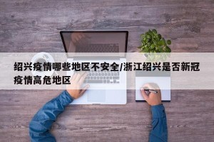 绍兴疫情哪些地区不安全/浙江绍兴是否新冠疫情高危地区