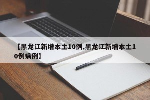 【黑龙江新增本土10例,黑龙江新增本土10例病例】