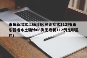 山东新增本土确诊66例无症状112例(山东新增本土确诊66例无症状112例是哪里的)