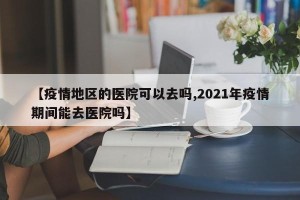 【疫情地区的医院可以去吗,2021年疫情期间能去医院吗】