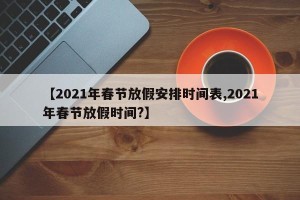 【2021年春节放假安排时间表,2021年春节放假时间?】