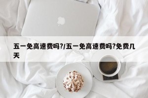 五一免高速费吗?/五一免高速费吗?免费几天