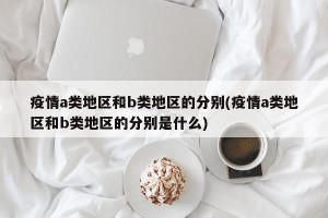 疫情a类地区和b类地区的分别(疫情a类地区和b类地区的分别是什么)