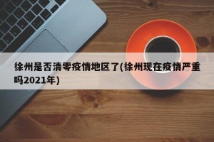 徐州是否清零疫情地区了(徐州现在疫情严重吗2021年)