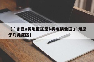 【广州是a类地区还是b类疫情地区,广州属于几类疫区】