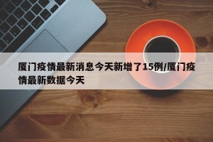 厦门疫情最新消息今天新增了15例/厦门疫情最新数据今天