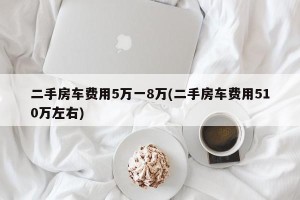 二手房车费用5万一8万(二手房车费用510万左右)
