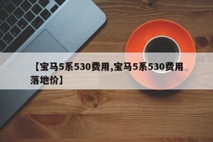 【宝马5系530费用,宝马5系530费用落地价】