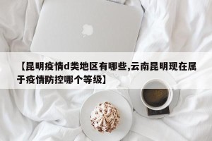 【昆明疫情d类地区有哪些,云南昆明现在属于疫情防控哪个等级】