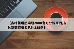 【吉林新增感染超2000官方分析原因,吉林新冠感染者已达235例】