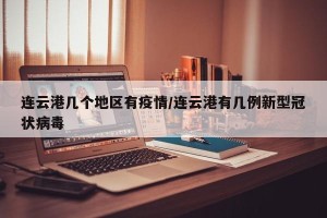 连云港几个地区有疫情/连云港有几例新型冠状病毒