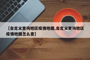 【自定义查询地区疫情地图,自定义查询地区疫情地图怎么查】