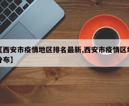【西安市疫情地区排名最新,西安市疫情区域分布】