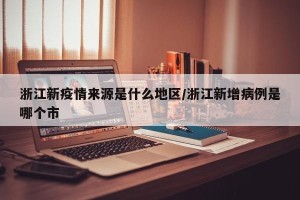 浙江新疫情来源是什么地区/浙江新增病例是哪个市