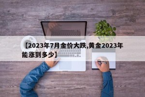 【2023年7月金价大跌,黄金2023年能涨到多少】