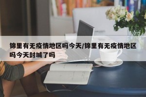 锦里有无疫情地区吗今天/锦里有无疫情地区吗今天封城了吗