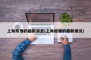 上海疫情的最新消息(上海疫情的最新情况)