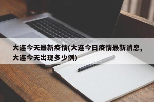 大连今天最新疫情(大连今日疫情最新消息,大连今天出现多少例)