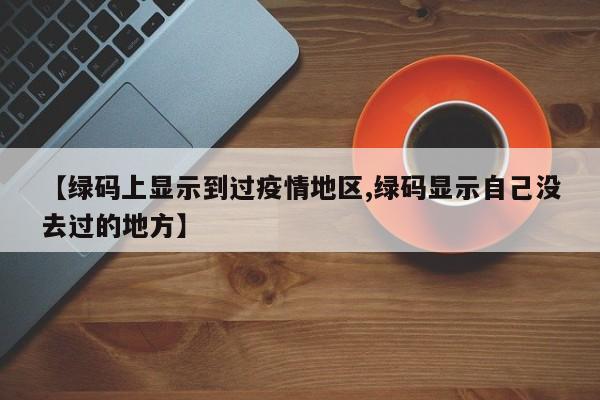 【绿码上显示到过疫情地区,绿码显示自己没去过的地方】