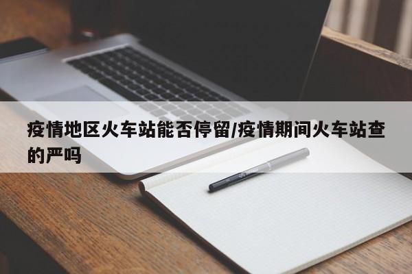 疫情地区火车站能否停留/疫情期间火车站查的严吗